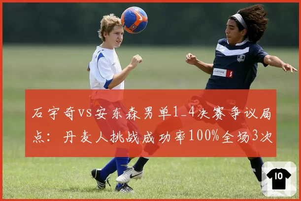 石宇奇vs安东森男单1_4决赛争议局点:丹麦人挑战成功率100%全场3次挑战全中,国羽一哥赛点兑现率仅12%