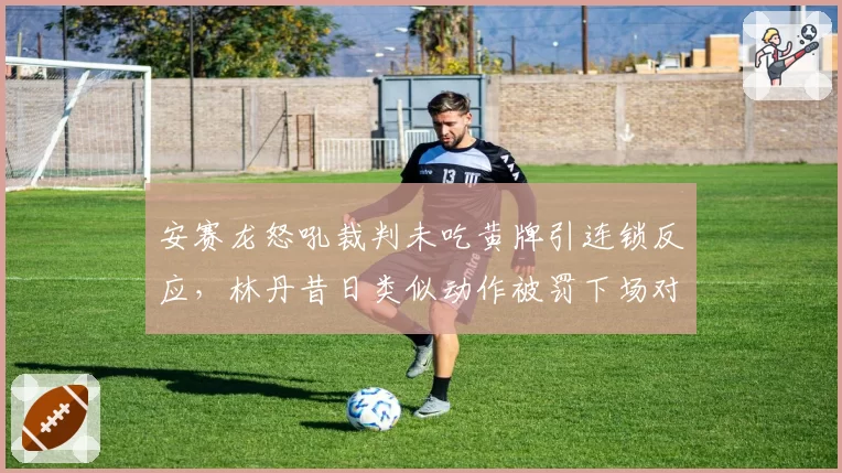 安赛龙怒吼裁判未吃黄牌引连锁反应，林丹昔日类似动作被罚下场对比鲜明