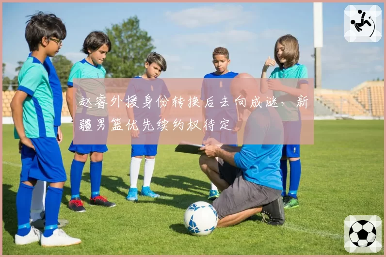赵睿外援身份转换后去向成谜，新疆男篮优先续约权待定