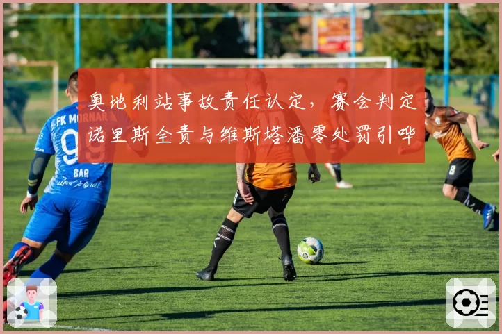 奥地利站事故责任认定,赛会判定诺里斯全责与维斯塔潘零处罚引哗然