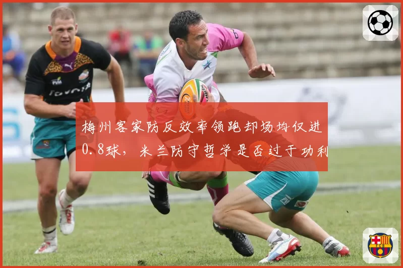 梅州客家防反效率领跑却场均仅进0.8球,米兰防守哲学是否过于功利?