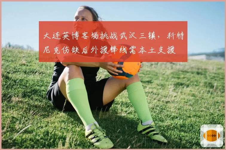 大连英博客场挑战武汉三镇,科特尼克伤缺后外援锋线需本土支援