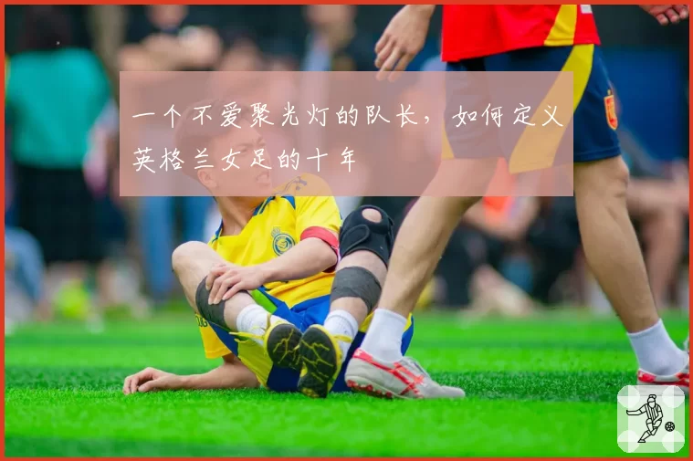 一个不爱聚光灯的队长，如何定义英格兰女足的十年