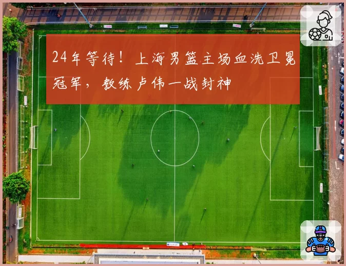 24年等待!上海男篮主场血洗卫冕冠军,教练卢伟一战封神