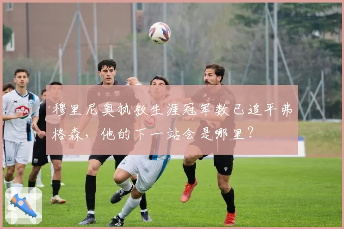 穆里尼奥执教生涯冠军数已追平弗格森，他的下一站会是哪里？