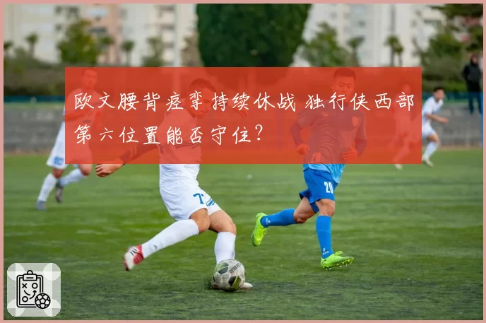 欧文腰背痉挛持续休战 独行侠西部第六位置能否守住?