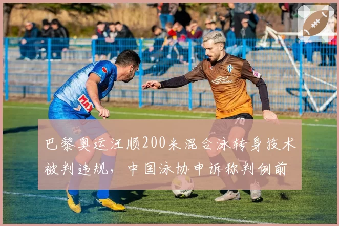 巴黎奥运汪顺200米混合泳转身技术被判违规,中国泳协申诉称判例前后矛盾
