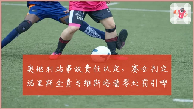 奥地利站事故责任认定,赛会判定诺里斯全责与维斯塔潘零处罚引哗然