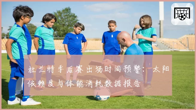 杜兰特季后赛出场时间预警：太阳依赖度与体能消耗数据报告