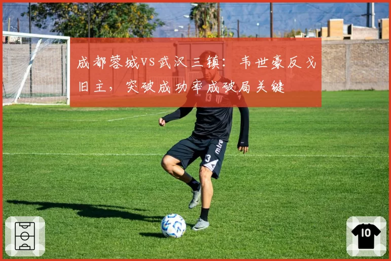 成都蓉城vs武汉三镇：韦世豪反戈旧主，突破成功率成破局关键