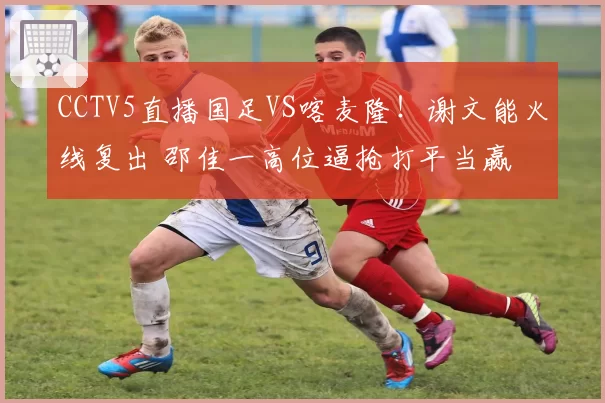 CCTV5直播国足VS喀麦隆!谢文能火线复出 邵佳一高位逼抢打平当赢