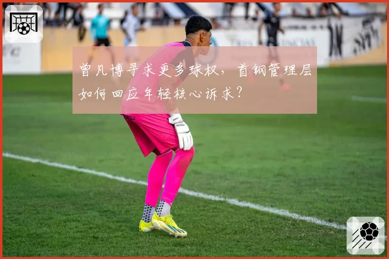 曾凡博寻求更多球权，首钢管理层如何回应年轻核心诉求？