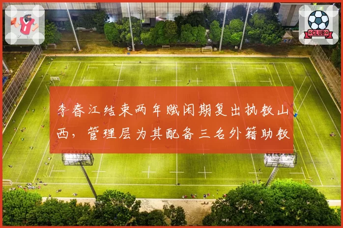 李春江结束两年赋闲期复出执教山西，管理层为其配备三名外籍助教