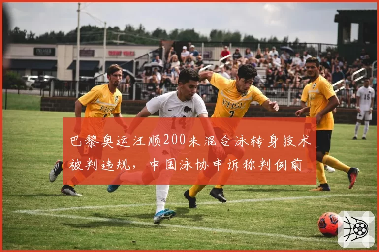 巴黎奥运汪顺200米混合泳转身技术被判违规，中国泳协申诉称判例前后矛盾