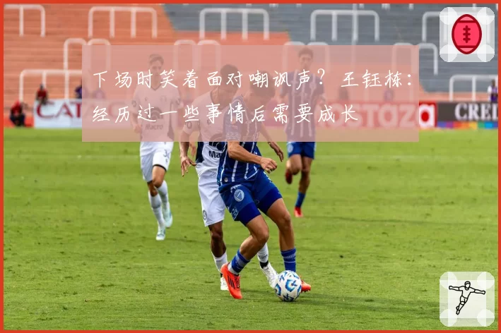 下场时笑着面对嘲讽声？王钰栋：经历过一些事情后需要成长