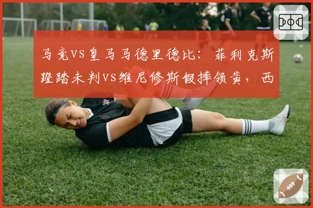 马竞vs皇马马德里德比:菲利克斯蹬踏未判vs维尼修斯假摔领黄,西蒙尼怒批“双重标准”