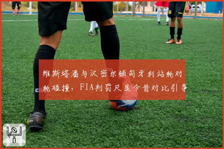 维斯塔潘与汉密尔顿匈牙利站轮对轮碰撞,FIA判罚尺度今昔对比引争议