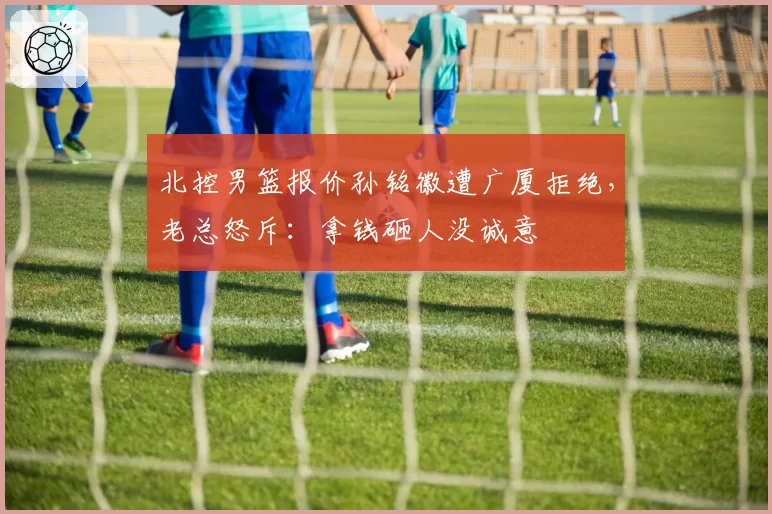 北控男篮报价孙铭徽遭广厦拒绝,老总怒斥:拿钱砸人没诚意