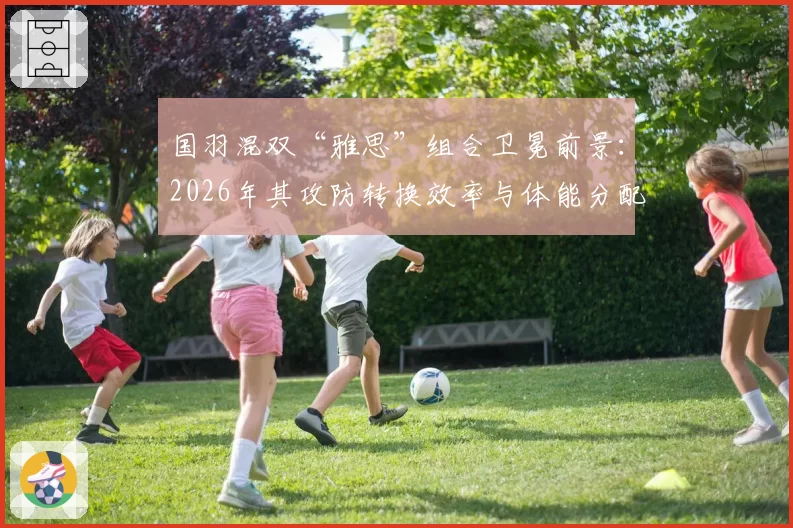 国羽混双“雅思”组合卫冕前景:2026年其攻防转换效率与体能分配策略