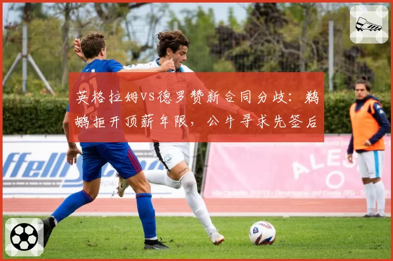 英格拉姆vs德罗赞新合同分歧:鹈鹕拒开顶薪年限,公牛寻求先签后换