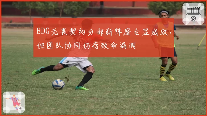 EDG无畏契约分部新阵磨合显成效,但团队协同仍存致命漏洞