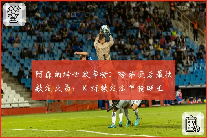 阿森纳转会效率榜：哈弗茨后最快敲定交易，目标锁定法甲抢断王