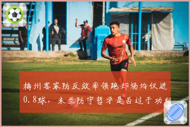 梅州客家防反效率领跑却场均仅进0.8球,米兰防守哲学是否过于功利?