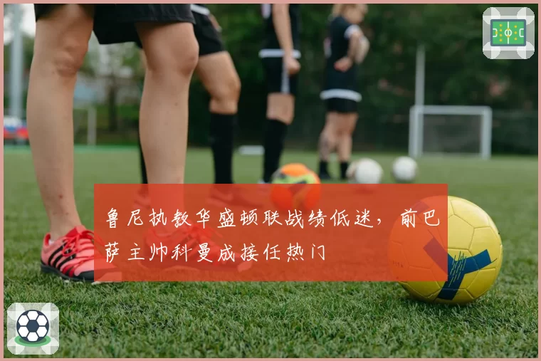 鲁尼执教华盛顿联战绩低迷，前巴萨主帅科曼成接任热门