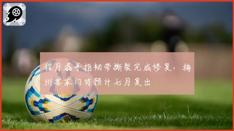程月磊手指韧带撕裂完成修复，梅州客家门将预计七月复出