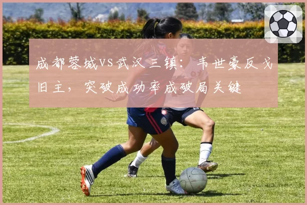 成都蓉城vs武汉三镇：韦世豪反戈旧主，突破成功率成破局关键