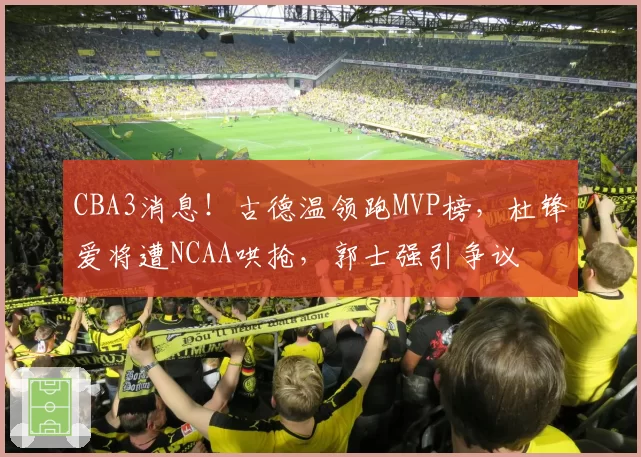 CBA3消息！古德温领跑MVP榜，杜锋爱将遭NCAA哄抢，郭士强引争议