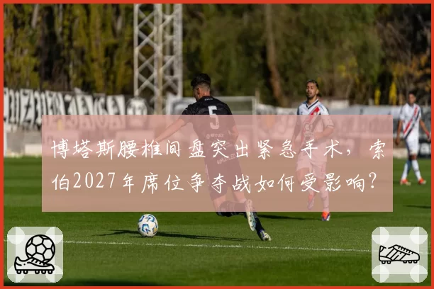 博塔斯腰椎间盘突出紧急手术,索伯2027年席位争夺战如何受影响?