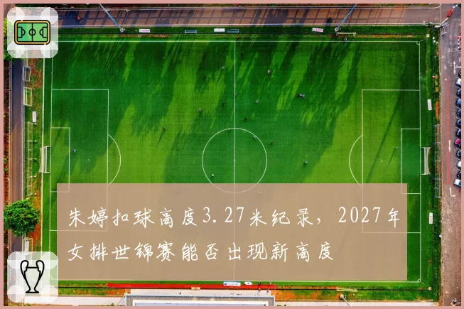 朱婷扣球高度3.27米纪录，2027年女排世锦赛能否出现新高度