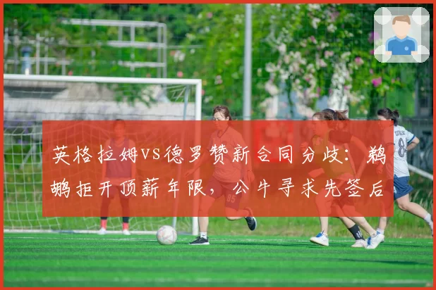 英格拉姆vs德罗赞新合同分歧：鹈鹕拒开顶薪年限，公牛寻求先签后换