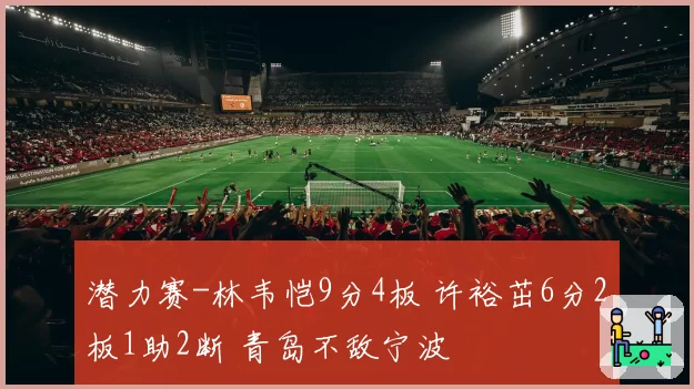 潜力赛-林韦恺9分4板 许裕茁6分2板1助2断 青岛不敌宁波