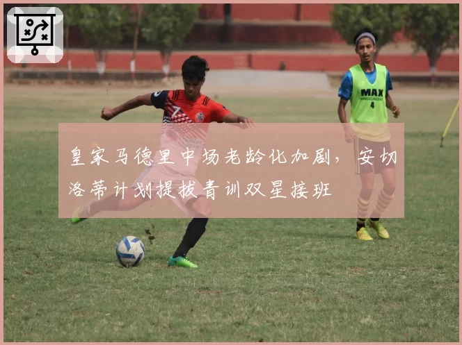 皇家马德里中场老龄化加剧，安切洛蒂计划提拔青训双星接班
