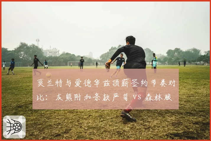 莫兰特与爱德华兹顶薪签约节奏对比:灰熊附加条款严苛 vs 森林狼全额保障