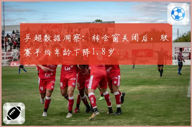 乒超数据洞察：转会窗关闭后，联赛平均年龄下降1.8岁