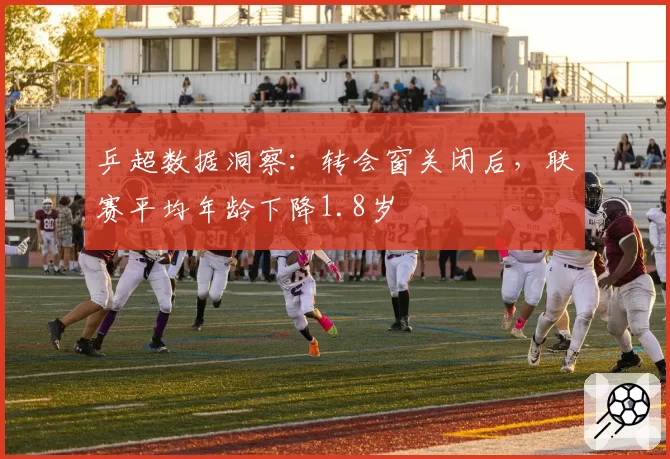 乒超数据洞察：转会窗关闭后，联赛平均年龄下降1.8岁