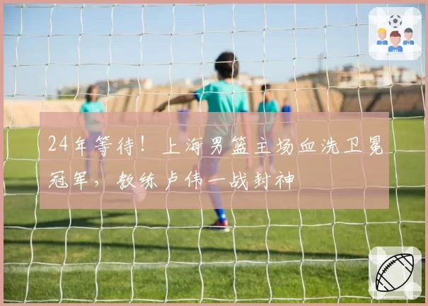 24年等待!上海男篮主场血洗卫冕冠军,教练卢伟一战封神