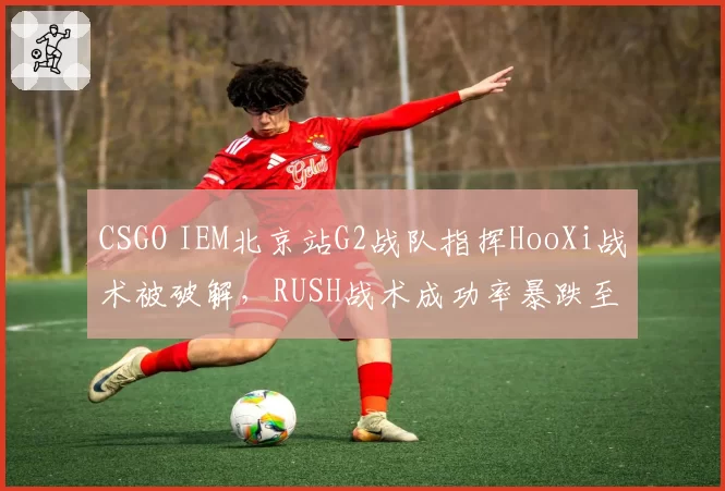 CSGO IEM北京站G2战队指挥HooXi战术被破解,RUSH战术成功率暴跌至15%