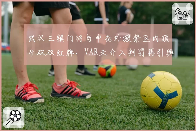 武汉三镇门将与申花外援禁区内顶牛双双红牌,VAR未介入判罚再引舆论分裂