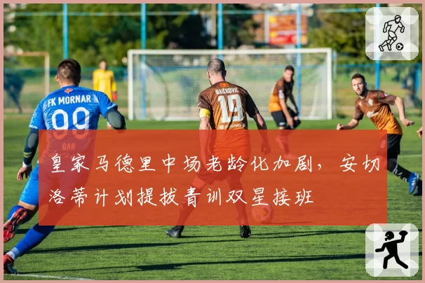 皇家马德里中场老龄化加剧，安切洛蒂计划提拔青训双星接班