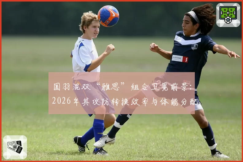 国羽混双“雅思”组合卫冕前景：2026年其攻防转换效率与体能分配策略