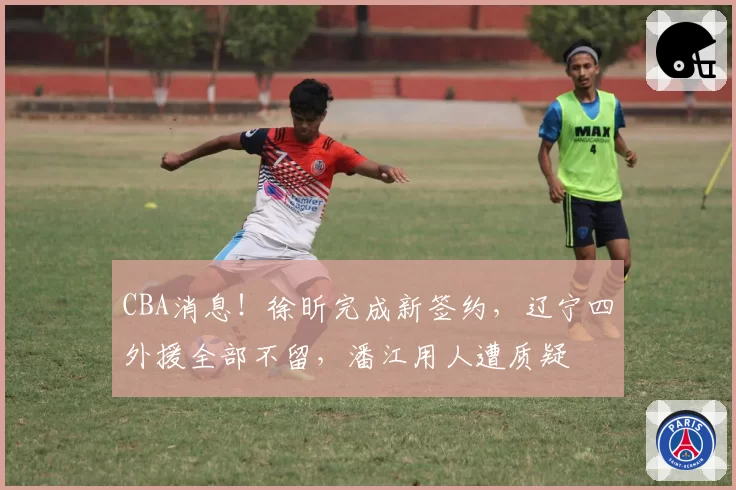 CBA消息！徐昕完成新签约，辽宁四外援全部不留，潘江用人遭质疑