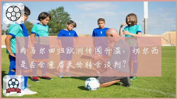 内马尔回归欧洲传闻升温,切尔西是否会重启天价转会谈判?