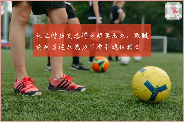 杜兰特历史总得分超奥尼尔,跟腱伤病后运动能力下滑引退位猜测
