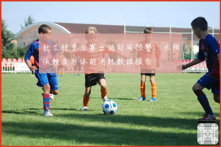 杜兰特季后赛出场时间预警：太阳依赖度与体能消耗数据报告