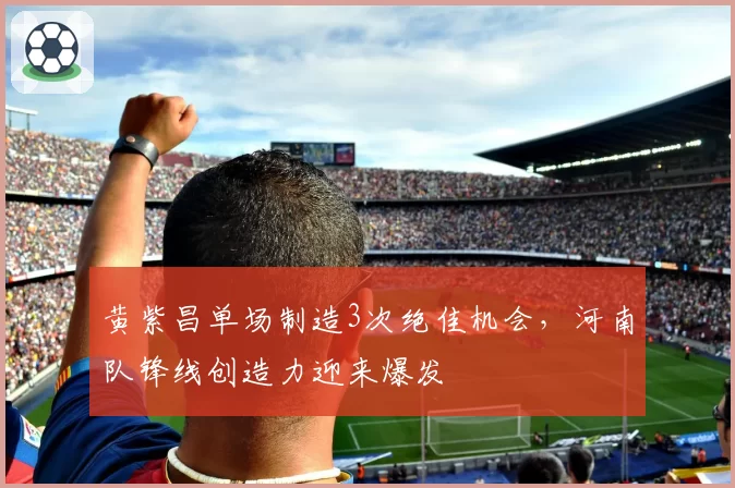 黄紫昌单场制造3次绝佳机会，河南队锋线创造力迎来爆发
