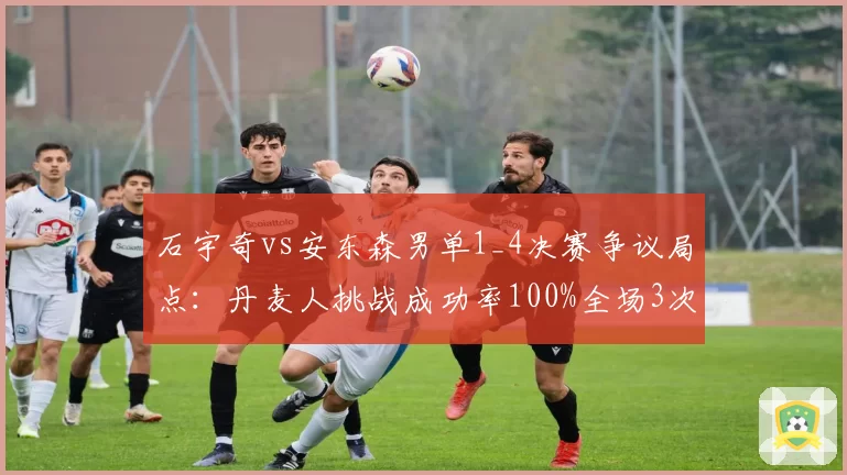 石宇奇vs安东森男单1_4决赛争议局点:丹麦人挑战成功率100%全场3次挑战全中,国羽一哥赛点兑现率仅12%